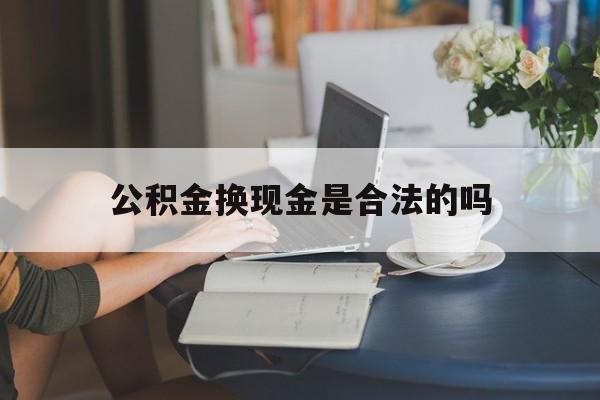 最新公积金换现金是合法的吗方法分析(最方便真实的余姚公积金换现金是合法的吗怎么办方法)