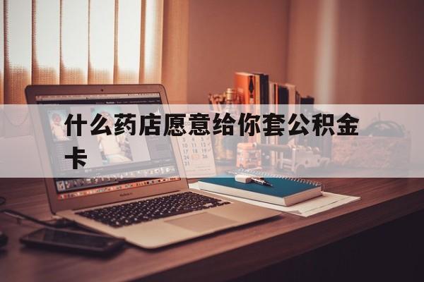 最新什么药店愿意给你套公积金卡方法分析(最方便真实的余姚什么药店愿意给你套公积金卡的钱方法)