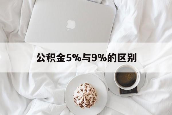 最新公积金5%与9%的区别方法分析(最方便真实的余姚公积金5%和12%有什么区别方法)